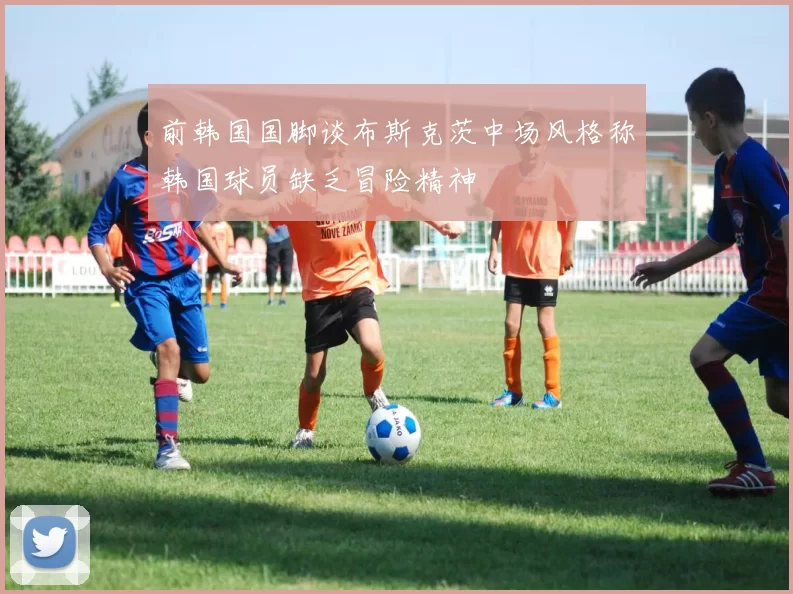 前韩国国脚谈布斯克茨中场风格称韩国球员缺乏冒险精神