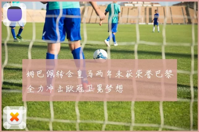 姆巴佩转会皇马两年未获荣誉巴黎全力冲击欧冠卫冕梦想