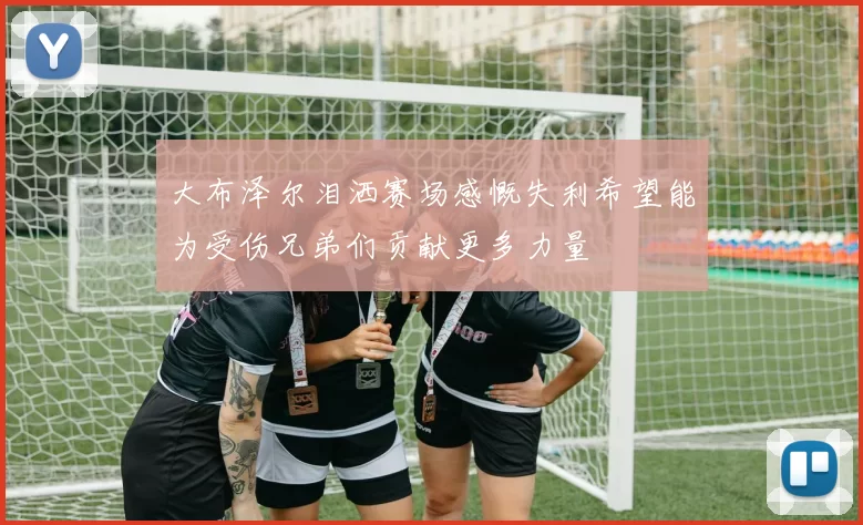 大布泽尔泪洒赛场感慨失利希望能为受伤兄弟们贡献更多力量
