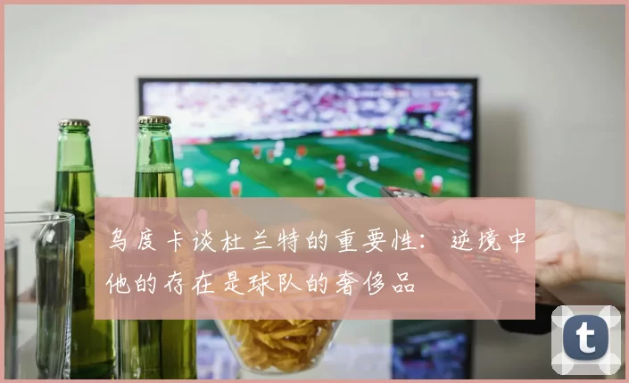 乌度卡谈杜兰特的重要性：逆境中他的存在是球队的奢侈品