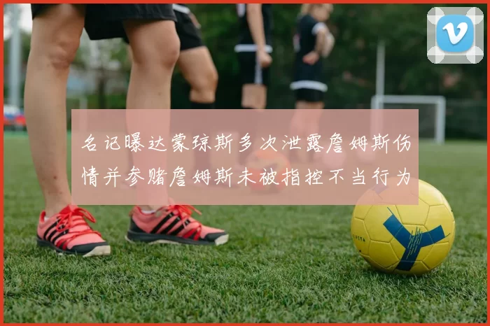 名记曝达蒙琼斯多次泄露詹姆斯伤情并参赌詹姆斯未被指控不当行为