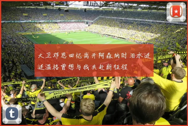 大卫邓恩回忆离开阿森纳时泪水涟涟温格曾想与我共赴新征程