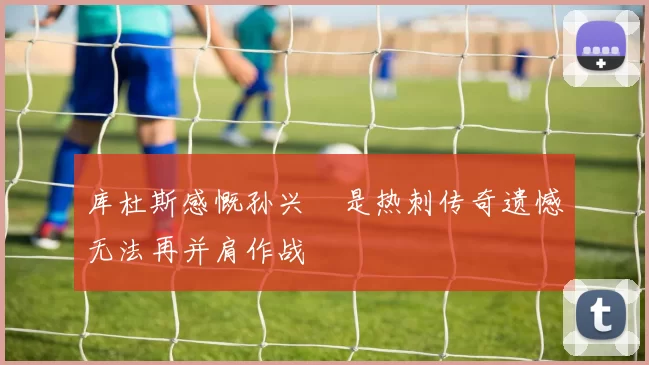 库杜斯感慨孙兴慜是热刺传奇遗憾无法再并肩作战