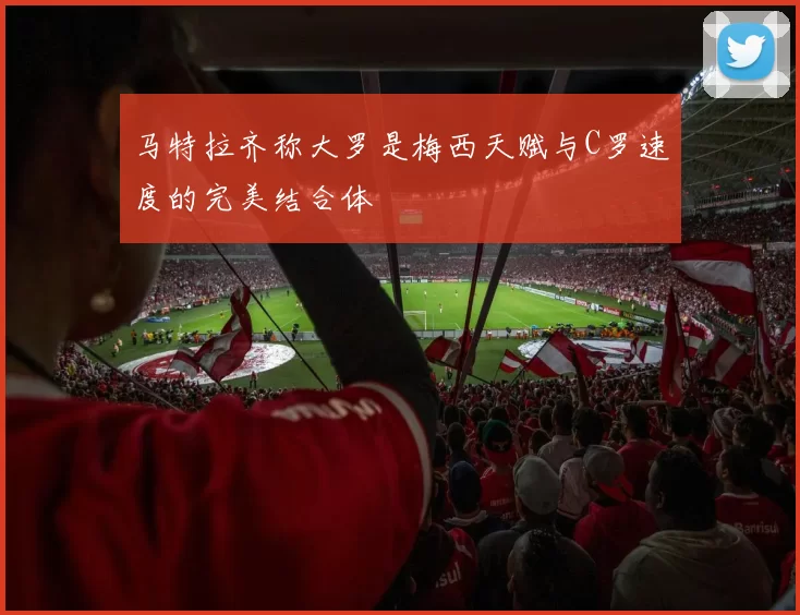 马特拉齐称大罗是梅西天赋与C罗速度的完美结合体