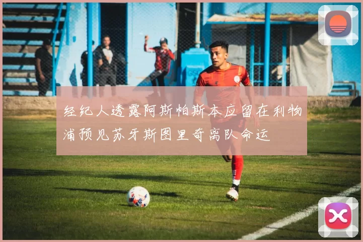 经纪人透露阿斯帕斯本应留在利物浦预见苏牙斯图里奇离队命运