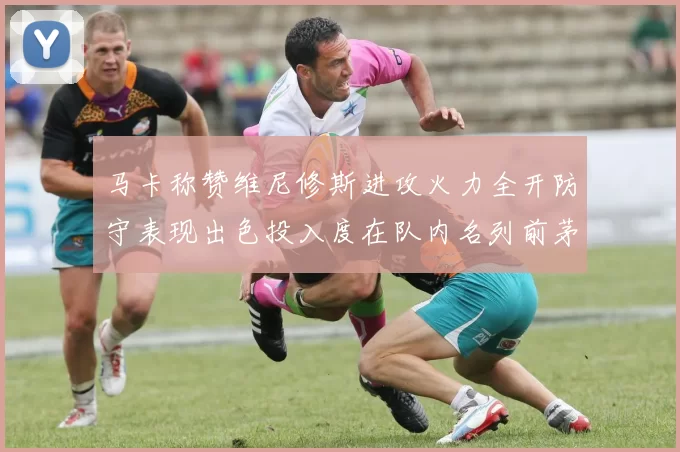 马卡称赞维尼修斯进攻火力全开防守表现出色投入度在队内名列前茅