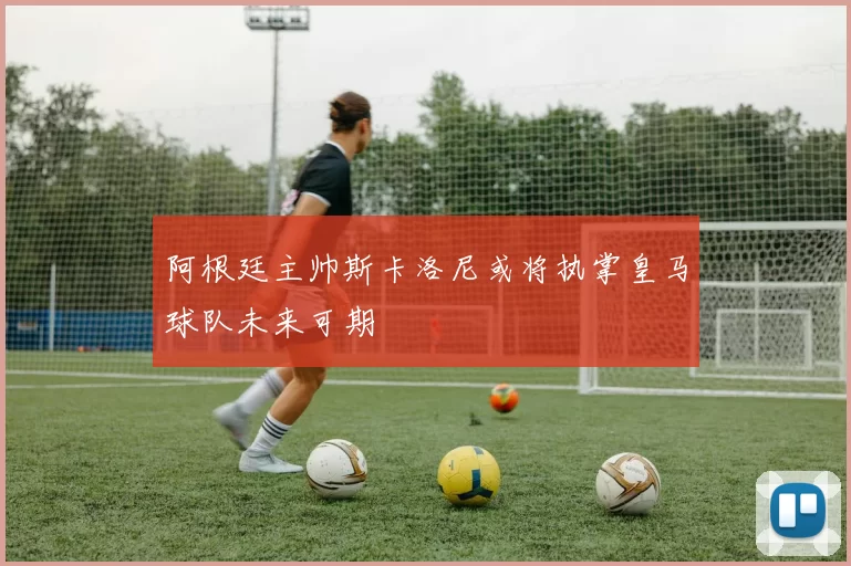 阿根廷主帅斯卡洛尼或将执掌皇马球队未来可期