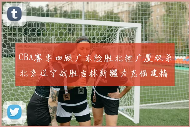 CBA赛季回顾广东险胜北控广厦双杀北京辽宁战胜吉林新疆力克福建精彩纷呈